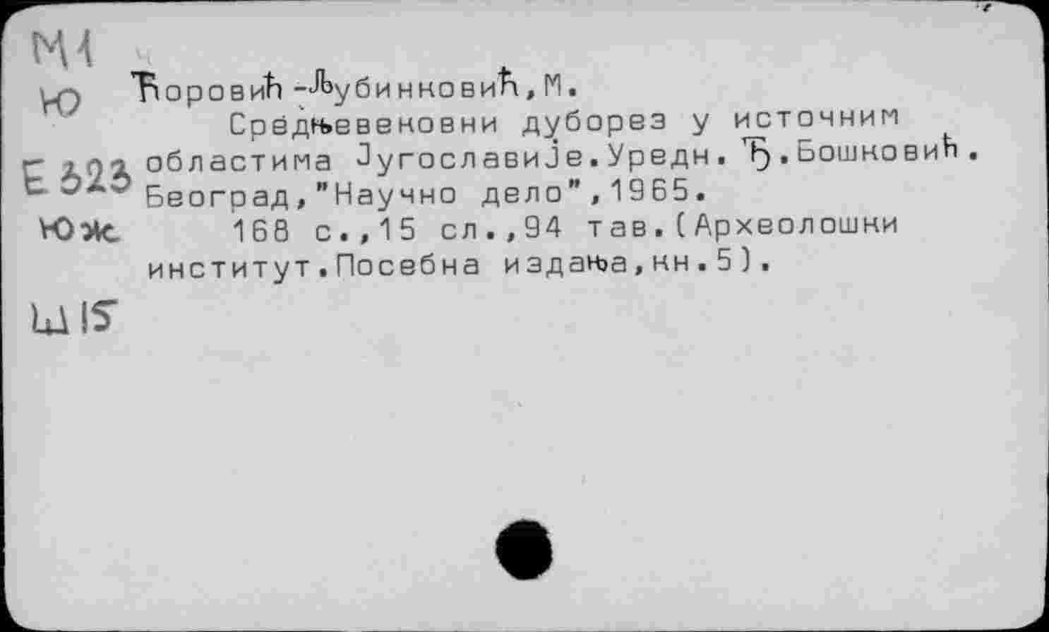 ﻿ЪоровиЬ -^убинновиА, 1*1.
Срвдн»вввновни дуборвз у неточним г- областима Југославијв.Урвдн. ТЗ.Бошковић. *“■ Бвоград, "Научно двло",1965.
Юэк. 160 с.,15 ел.,94 тав.(Архволошни
институт . Посвбна издаььа, кн . 5 ).
UJIS